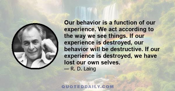 Our behavior is a function of our experience. We act according to the way we see things. If our experience is destroyed, our behavior will be destructive. If our experience is destroyed, we have lost our own selves.