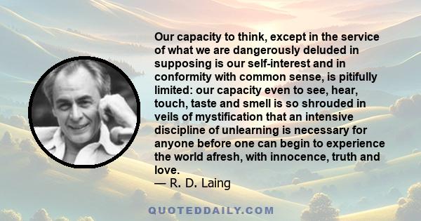 Our capacity to think, except in the service of what we are dangerously deluded in supposing is our self-interest and in conformity with common sense, is pitifully limited: our capacity even to see, hear, touch, taste