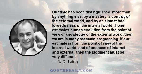 Our time has been distinguished, more than by anything else, by a mastery, a control, of the external world, and by an almost total forgetfulness of the internal world. If one estimates human evolution from the point of 