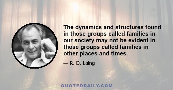 The dynamics and structures found in those groups called families in our society may not be evident in those groups called families in other places and times.