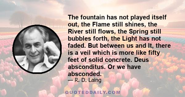 The fountain has not played itself out, the Flame still shines, the River still flows, the Spring still bubbles forth, the Light has not faded. But between us and It, there is a veil which is more like fifty feet of