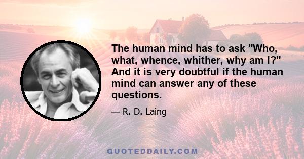 The human mind has to ask Who, what, whence, whither, why am I? And it is very doubtful if the human mind can answer any of these questions.