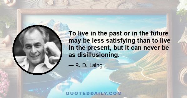 To live in the past or in the future may be less satisfying than to live in the present, but it can never be as disillusioning.