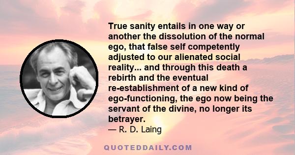 True sanity entails in one way or another the dissolution of the normal ego, that false self competently adjusted to our alienated social reality... and through this death a rebirth and the eventual re-establishment of