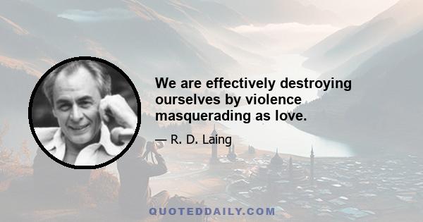 We are effectively destroying ourselves by violence masquerading as love.