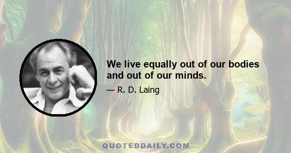 We live equally out of our bodies and out of our minds.