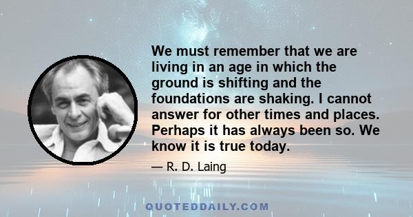 We must remember that we are living in an age in which the ground is shifting and the foundations are shaking. I cannot answer for other times and places. Perhaps it has always been so. We know it is true today.