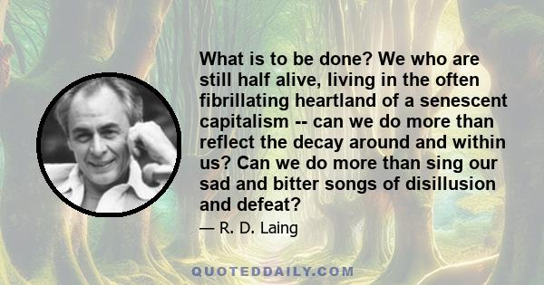 What is to be done? We who are still half alive, living in the often fibrillating heartland of a senescent capitalism -- can we do more than reflect the decay around and within us? Can we do more than sing our sad and