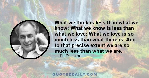 What we think is less than what we know; What we know is less than what we love; What we love is so much less than what there is. And to that precise extent we are so much less than what we are.