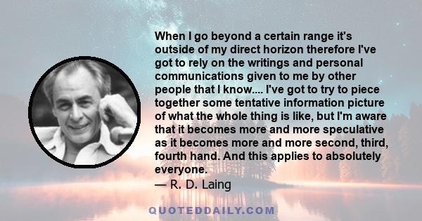 When I go beyond a certain range it's outside of my direct horizon therefore I've got to rely on the writings and personal communications given to me by other people that I know.... I've got to try to piece together