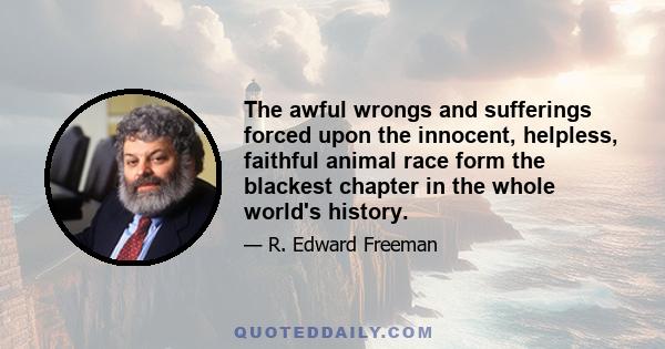 The awful wrongs and sufferings forced upon the innocent, helpless, faithful animal race form the blackest chapter in the whole world's history.