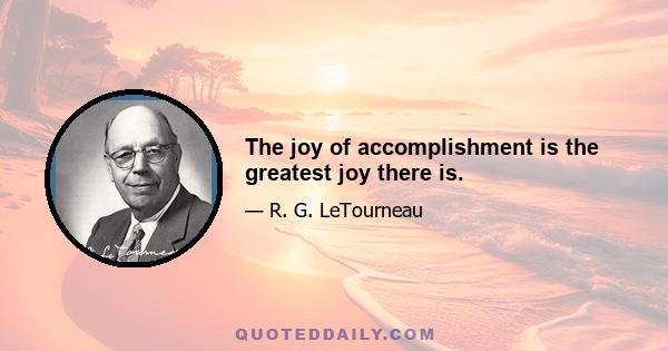 The joy of accomplishment is the greatest joy there is.