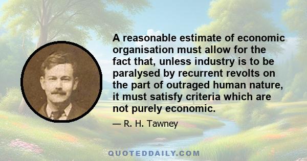 A reasonable estimate of economic organisation must allow for the fact that, unless industry is to be paralysed by recurrent revolts on the part of outraged human nature, it must satisfy criteria which are not purely