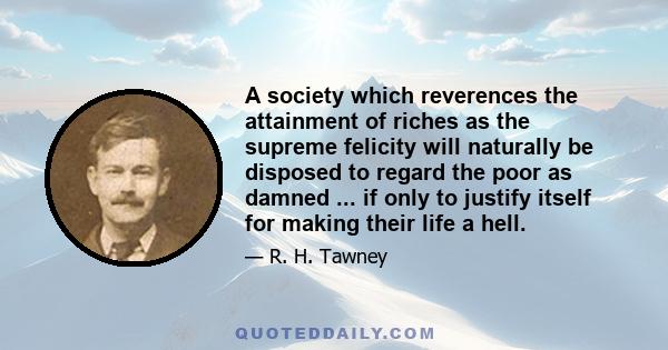 A society which reverences the attainment of riches as the supreme felicity will naturally be disposed to regard the poor as damned ... if only to justify itself for making their life a hell.