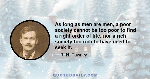 As long as men are men, a poor society cannot be too poor to find a right order of life, nor a rich society too rich to have need to seek it.