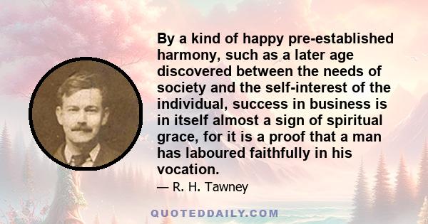 By a kind of happy pre-established harmony, such as a later age discovered between the needs of society and the self-interest of the individual, success in business is in itself almost a sign of spiritual grace, for it