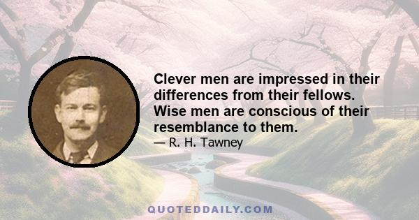 Clever men are impressed in their differences from their fellows. Wise men are conscious of their resemblance to them.