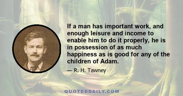 If a man has important work, and enough leisure and income to enable him to do it properly, he is in possession of as much happiness as is good for any of the children of Adam.