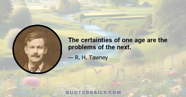 The certainties of one age are the problems of the next.