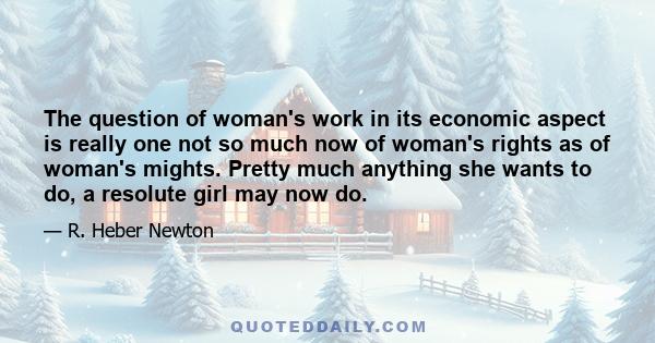 The question of woman's work in its economic aspect is really one not so much now of woman's rights as of woman's mights. Pretty much anything she wants to do, a resolute girl may now do.