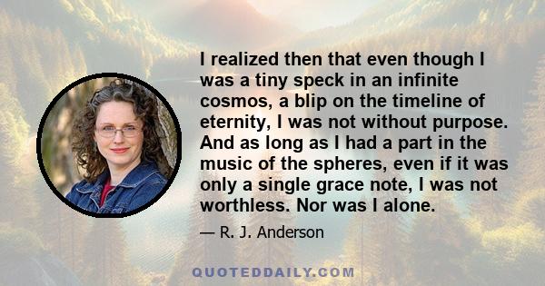 I realized then that even though I was a tiny speck in an infinite cosmos, a blip on the timeline of eternity, I was not without purpose. And as long as I had a part in the music of the spheres, even if it was only a