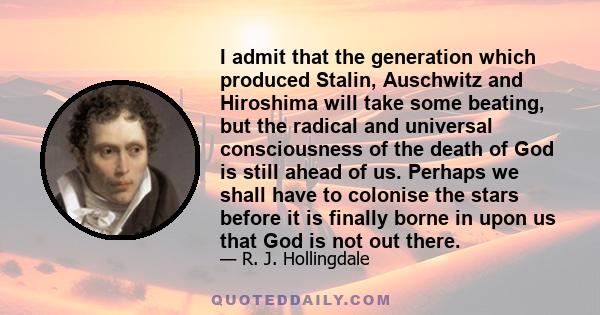 I admit that the generation which produced Stalin, Auschwitz and Hiroshima will take some beating, but the radical and universal consciousness of the death of God is still ahead of us. Perhaps we shall have to colonise