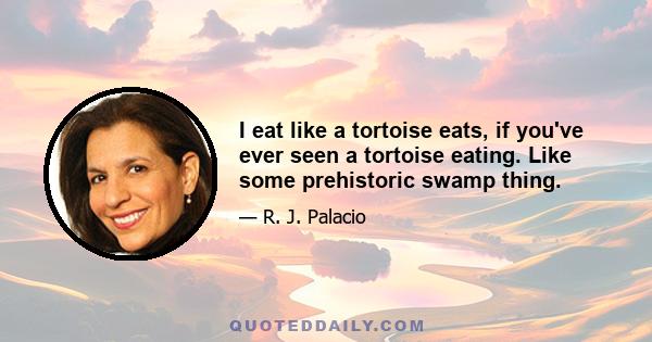 I eat like a tortoise eats, if you've ever seen a tortoise eating. Like some prehistoric swamp thing.