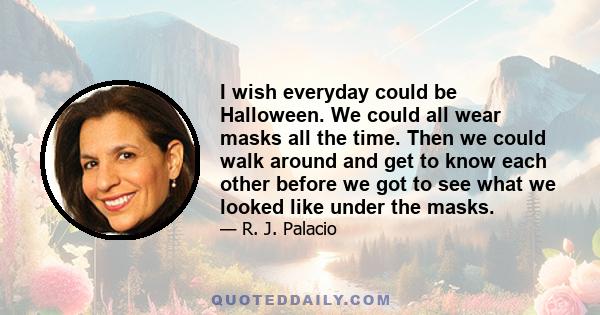 I wish everyday could be Halloween. We could all wear masks all the time. Then we could walk around and get to know each other before we got to see what we looked like under the masks.