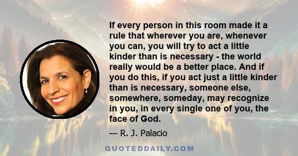 If every person in this room made it a rule that wherever you are, whenever you can, you will try to act a little kinder than is necessary - the world really would be a better place. And if you do this, if you act just