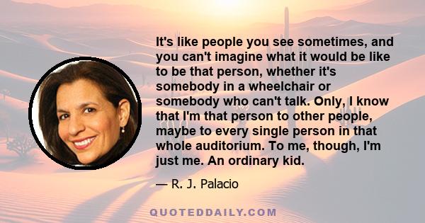 It's like people you see sometimes, and you can't imagine what it would be like to be that person, whether it's somebody in a wheelchair or somebody who can't talk. Only, I know that I'm that person to other people,