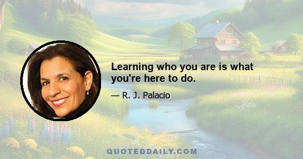 Learning who you are is what you're here to do.