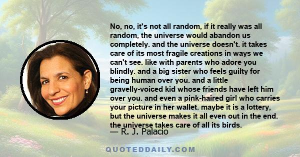 No, no, it's not all random, if it really was all random, the universe would abandon us completely. and the universe doesn't. it takes care of its most fragile creations in ways we can't see. like with parents who adore 