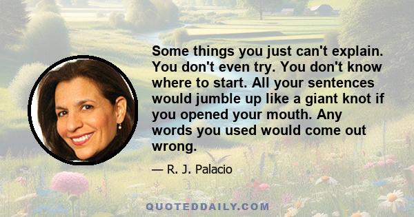 Some things you just can't explain. You don't even try. You don't know where to start. All your sentences would jumble up like a giant knot if you opened your mouth. Any words you used would come out wrong.