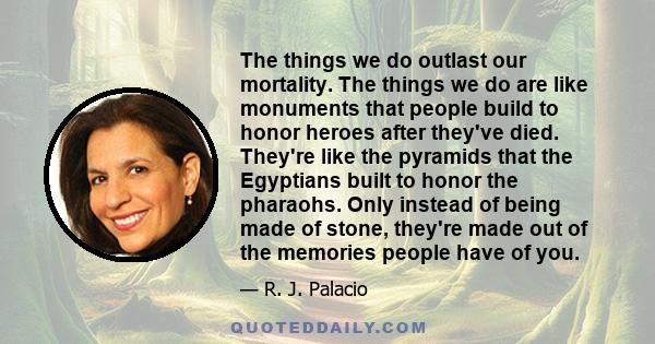 The things we do outlast our mortality. The things we do are like monuments that people build to honor heroes after they've died. They're like the pyramids that the Egyptians built to honor the pharaohs. Only instead of 