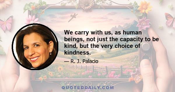 We carry with us, as human beings, not just the capacity to be kind, but the very choice of kindness.