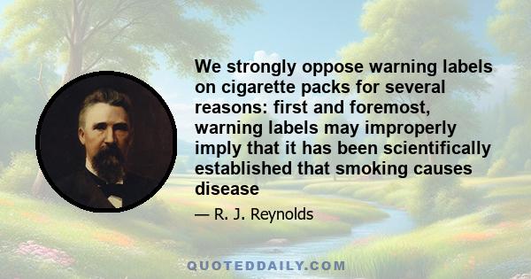 We strongly oppose warning labels on cigarette packs for several reasons: first and foremost, warning labels may improperly imply that it has been scientifically established that smoking causes disease