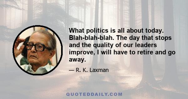 What politics is all about today. Blah-blah-blah. The day that stops and the quality of our leaders improve, I will have to retire and go away.