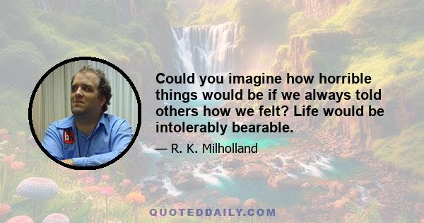 Could you imagine how horrible things would be if we always told others how we felt? Life would be intolerably bearable.