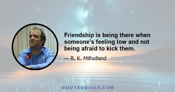 Friendship is being there when someone's feeling low and not being afraid to kick them.