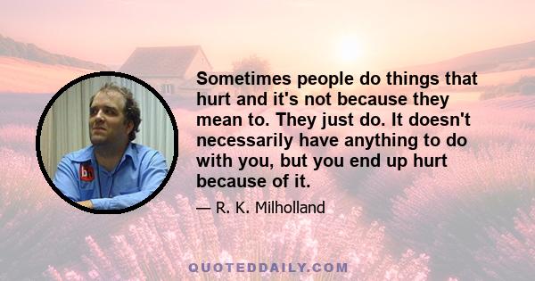 Sometimes people do things that hurt and it's not because they mean to. They just do. It doesn't necessarily have anything to do with you, but you end up hurt because of it.