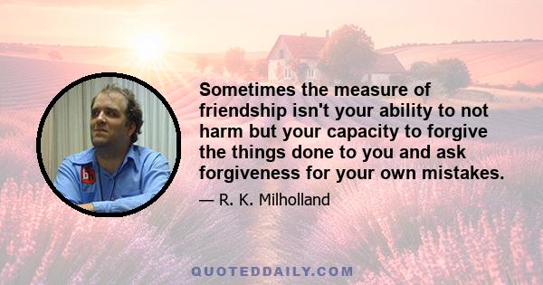 Sometimes the measure of friendship isn't your ability to not harm but your capacity to forgive the things done to you and ask forgiveness for your own mistakes.