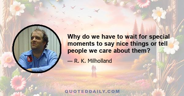 Why do we have to wait for special moments to say nice things or tell people we care about them?