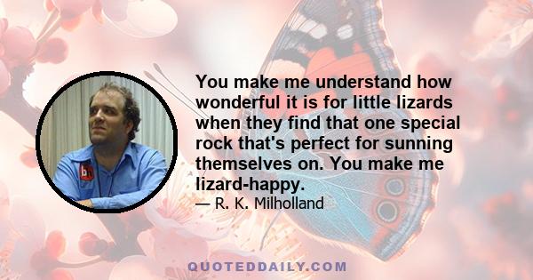 You make me understand how wonderful it is for little lizards when they find that one special rock that's perfect for sunning themselves on. You make me lizard-happy.