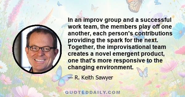 In an improv group and a successful work team, the members play off one another, each person's contributions providing the spark for the next. Together, the improvisational team creates a novel emergent product, one