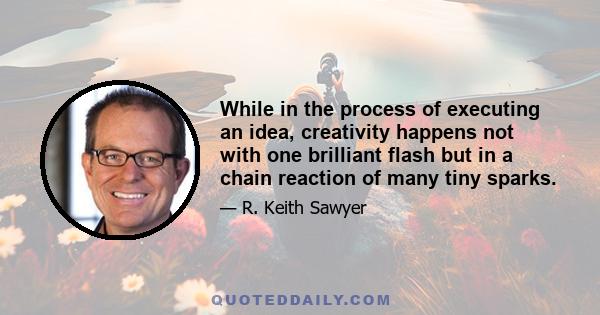 While in the process of executing an idea, creativity happens not with one brilliant flash but in a chain reaction of many tiny sparks.