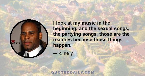 I look at my music in the beginning, and the sexual songs, the partying songs, those are the realities because those things happen.