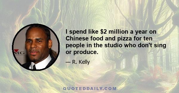 I spend like $2 million a year on Chinese food and pizza for ten people in the studio who don't sing or produce.