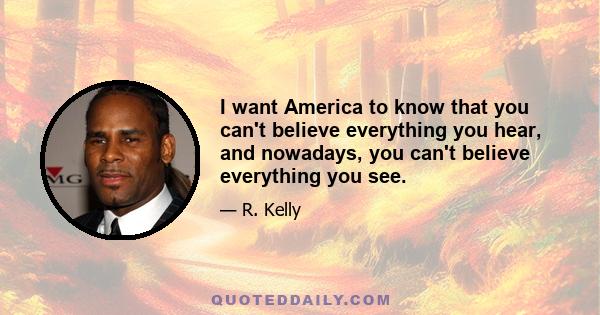 I want America to know that you can't believe everything you hear, and nowadays, you can't believe everything you see.