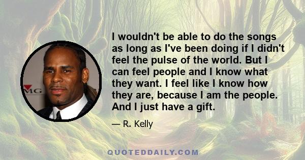 I wouldn't be able to do the songs as long as I've been doing if I didn't feel the pulse of the world. But I can feel people and I know what they want. I feel like I know how they are, because I am the people. And I