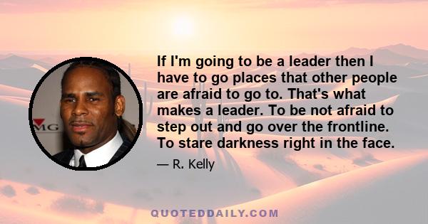 If I'm going to be a leader then I have to go places that other people are afraid to go to. That's what makes a leader. To be not afraid to step out and go over the frontline. To stare darkness right in the face.